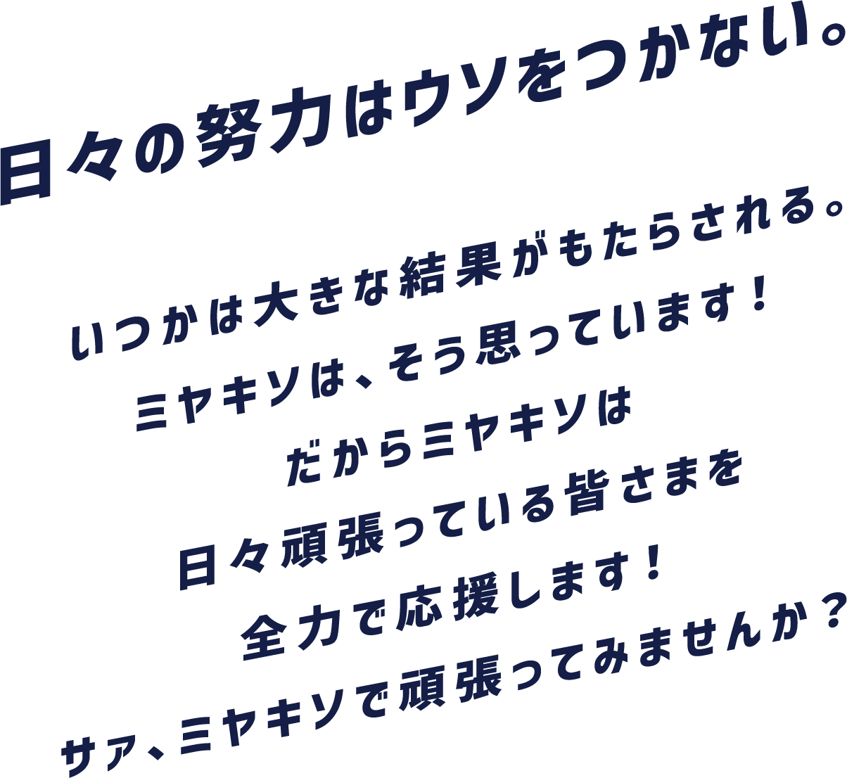 日々の努力はウソをつかない。いつかは大きな結果がもたらされる。ミヤキソは、そう思っています！だからミヤキソは日々頑張っている皆さまを全力で応援します！サァ、ミヤキソで頑張ってみませんか？